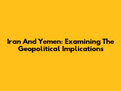 Iran And Yemen: Examining The Geopolitical Implications