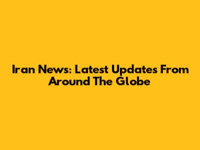 Iran News: Latest Updates From Around The Globe