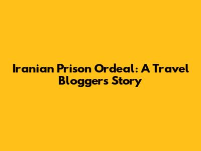 Iranian Prison Ordeal: A Travel Blogger's Story