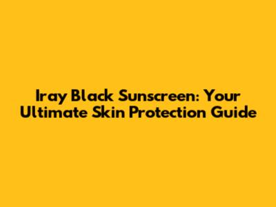 Iray Black Sunscreen: Your Ultimate Skin Protection Guide