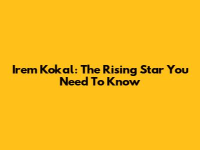 Irem Kokal: The Rising Star You Need To Know