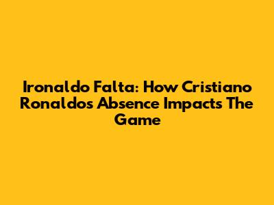 Ironaldo Falta: How Cristiano Ronaldo's Absence Impacts The Game