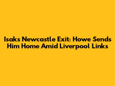 Isak's Newcastle Exit: Howe Sends Him Home Amid Liverpool Links