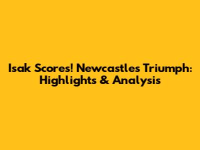 Isak Scores! Newcastle's Triumph: Highlights & Analysis