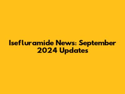 Isefluramide News: September 2024 Updates