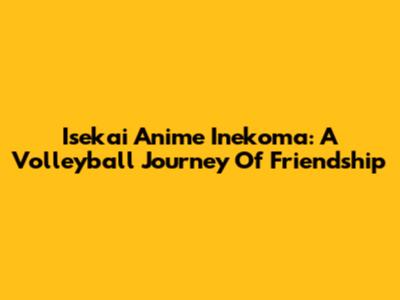 Isekai Anime Inekoma: A Volleyball Journey Of Friendship