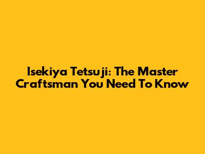 Isekiya Tetsuji: The Master Craftsman You Need To Know