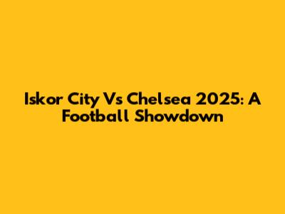 Iskor City Vs Chelsea 2025: A Football Showdown