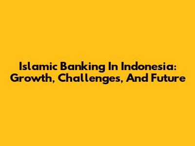 Islamic Banking In Indonesia: Growth, Challenges, And Future