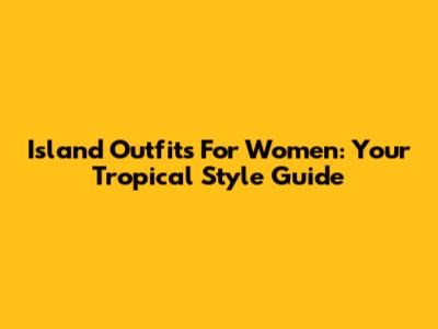 Island Outfits For Women: Your Tropical Style Guide