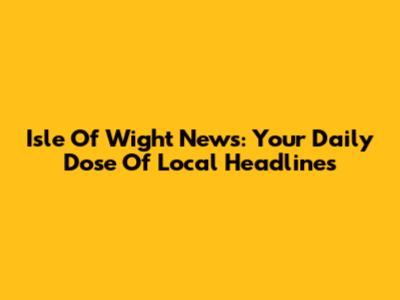 Isle Of Wight News: Your Daily Dose Of Local Headlines