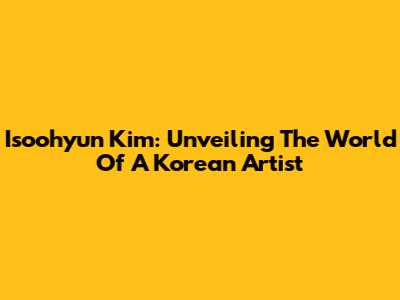 Isoohyun Kim: Unveiling The World Of A Korean Artist