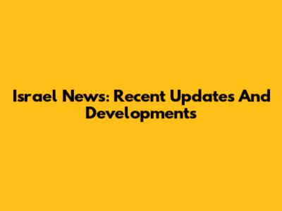 Israel News: Recent Updates And Developments