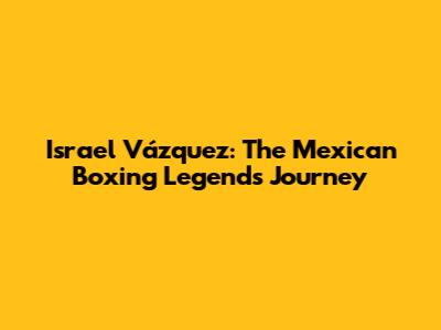 Israel Vázquez: The Mexican Boxing Legend's Journey