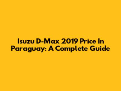 Isuzu D-Max 2019 Price In Paraguay: A Complete Guide