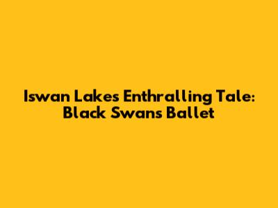 Iswan Lake's Enthralling Tale: Black Swan's Ballet
