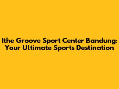 Ithe Groove Sport Center Bandung: Your Ultimate Sports Destination