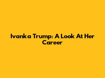 Ivanka Trump: A Look At Her Career