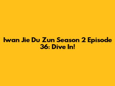 Iwan Jie Du Zun Season 2 Episode 36: Dive In!
