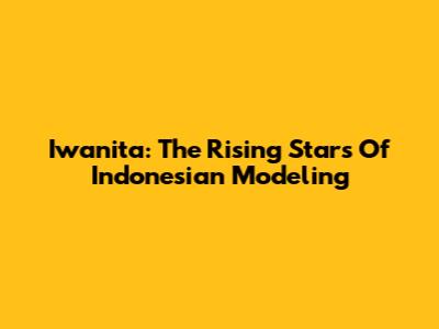 Iwanita: The Rising Stars Of Indonesian Modeling