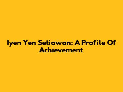 Iyen Yen Setiawan: A Profile Of Achievement