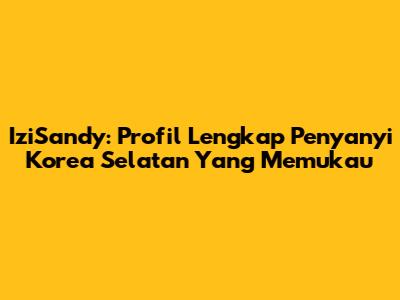 IziSandy: Profil Lengkap Penyanyi Korea Selatan Yang Memukau