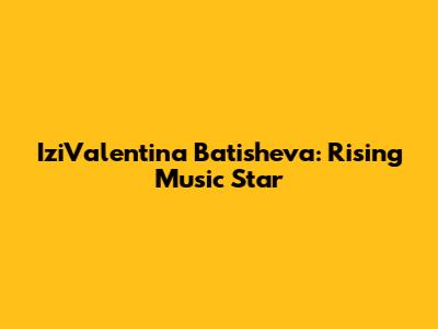 IziValentina Batisheva: Rising Music Star