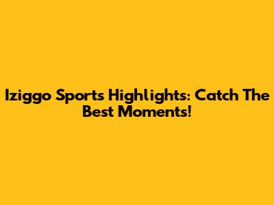 Iziggo Sports Highlights: Catch The Best Moments!