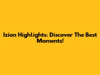 Izion Highlights: Discover The Best Moments!