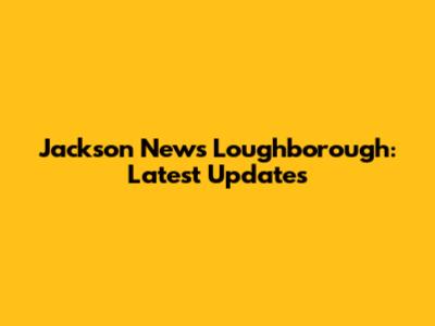 Jackson News Loughborough: Latest Updates