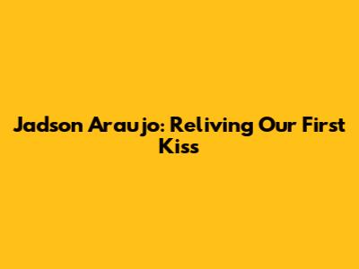 Jadson Araujo: Reliving Our First Kiss