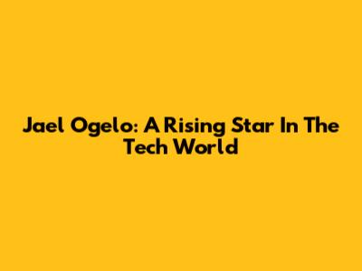 Jael Ogelo: A Rising Star In The Tech World