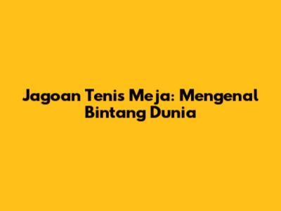 Jagoan Tenis Meja: Mengenal Bintang Dunia