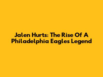 Jalen Hurts: The Rise Of A Philadelphia Eagles Legend