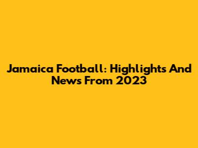 Jamaica Football: Highlights And News From 2023