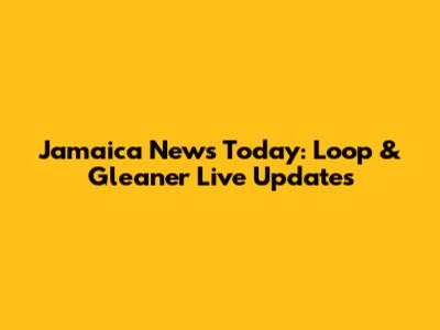 Jamaica News Today: Loop & Gleaner Live Updates