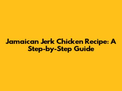 Jamaican Jerk Chicken Recipe: A Step-by-Step Guide