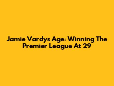 Jamie Vardy's Age: Winning The Premier League At 29
