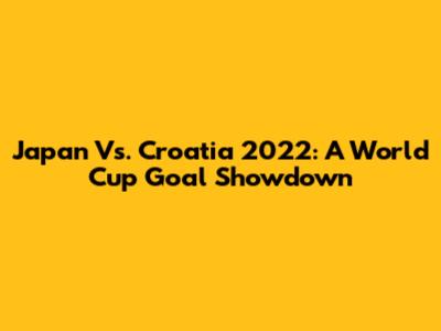 Japan Vs. Croatia 2022: A World Cup Goal Showdown