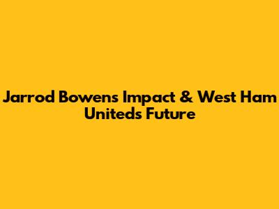Jarrod Bowen's Impact & West Ham United's Future