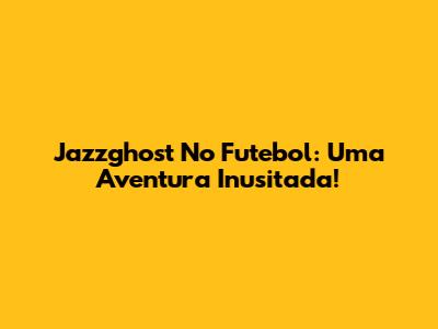 Jazzghost No Futebol: Uma Aventura Inusitada!