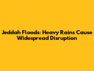 Jeddah Floods: Heavy Rains Cause Widespread Disruption