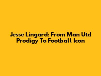 Jesse Lingard: From Man Utd Prodigy To Football Icon