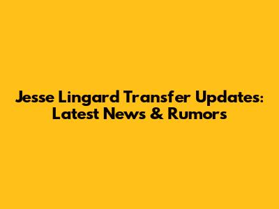 Jesse Lingard Transfer Updates: Latest News & Rumors