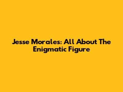 Jesse Morales: All About The Enigmatic Figure