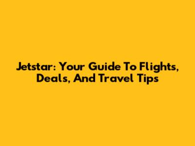 Jetstar: Your Guide To Flights, Deals, And Travel Tips