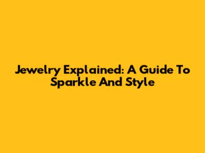 Jewelry Explained: A Guide To Sparkle And Style