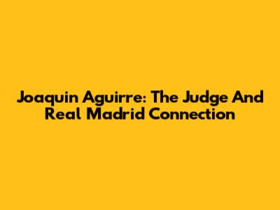 Joaquin Aguirre: The Judge And Real Madrid Connection