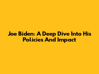 Joe Biden: A Deep Dive Into His Policies And Impact