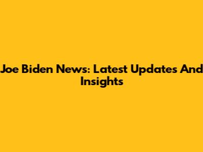 Joe Biden News: Latest Updates And Insights